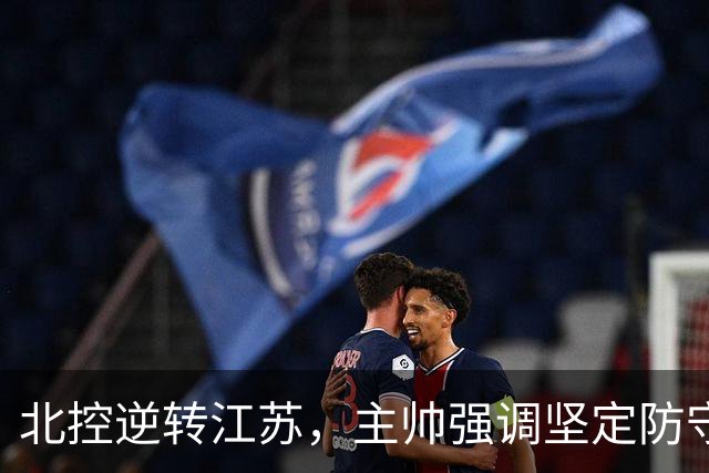 北控逆转江苏，主帅强调坚定防守带动进攻
